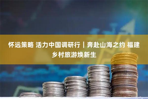 怀远策略 活力中国调研行｜奔赴山海之约 福建乡村旅游焕新生