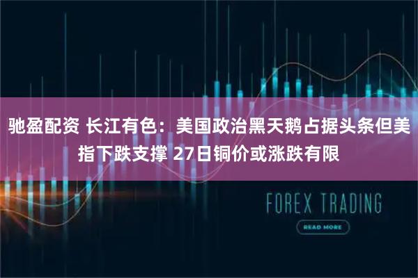 驰盈配资 长江有色：美国政治黑天鹅占据头条但美指下跌支撑 27日铜价或涨跌有限