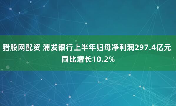猎股网配资 浦发银行上半年归母净利润297.4亿元 同比增长10.2%