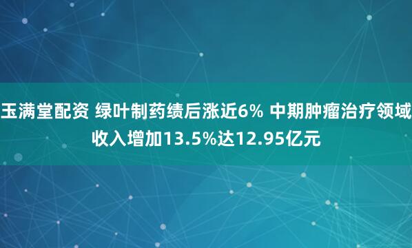 玉满堂配资 绿叶制药绩后涨近6% 中期肿瘤治疗领域收入增加13.5%达12.95亿元