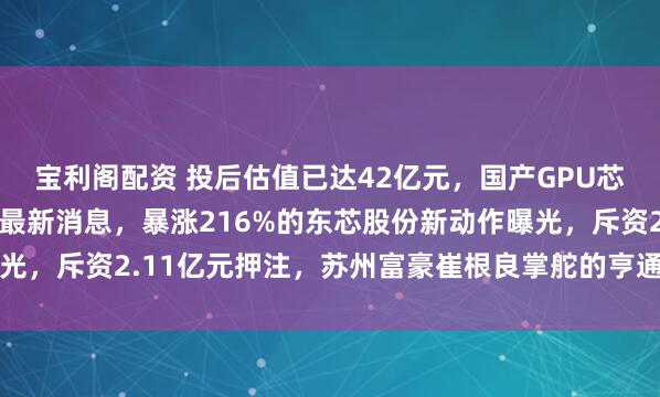 宝利阁配资 投后估值已达42亿元，国产GPU芯片“当红炸子鸡”传来最新消息，暴涨216%的东芯股份新动作曝光，斥资2.11亿元押注，苏州富豪崔根良掌舵的亨通集团也下场参与