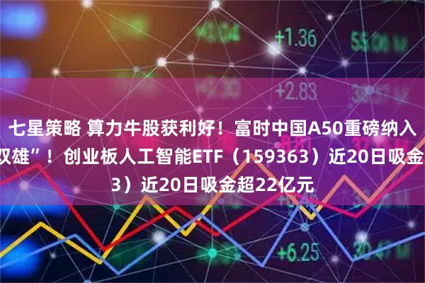 七星策略 算力牛股获利好！富时中国A50重磅纳入“光模块双雄”！创业板人工智能ETF（159363）近20日吸金超22亿元