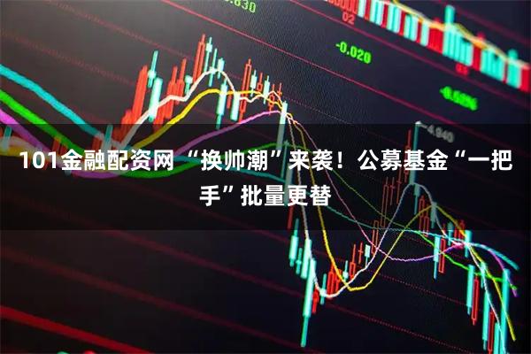 101金融配资网 “换帅潮”来袭！公募基金“一把手”批量更替