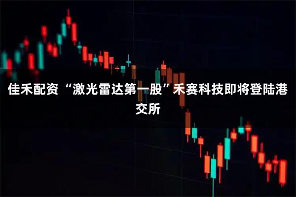 佳禾配资 “激光雷达第一股”禾赛科技即将登陆港交所