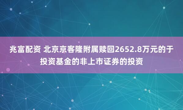 兆富配资 北京京客隆附属赎回2652.8万元的于投资基金的非上市证券的投资