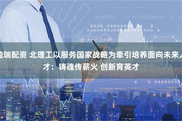 盈瑞配资 北理工以服务国家战略为牵引培养面向未来人才：铸魂传薪火 创新育英才