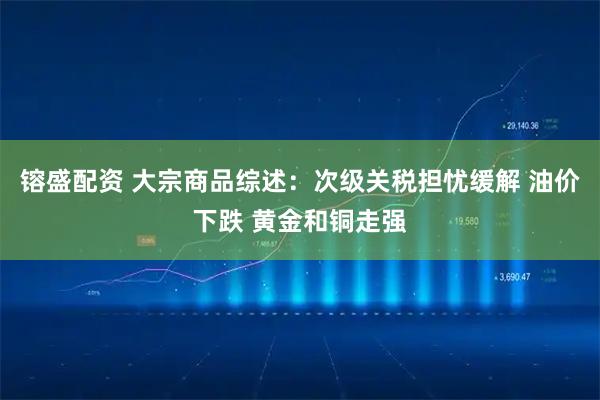 镕盛配资 大宗商品综述：次级关税担忧缓解 油价下跌 黄金和铜走强