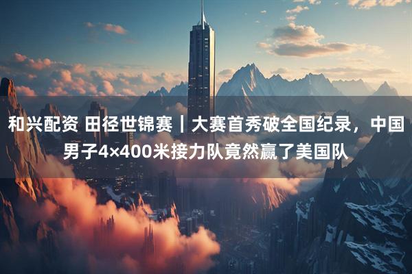 和兴配资 田径世锦赛｜大赛首秀破全国纪录，中国男子4×400米接力队竟然赢了美国队