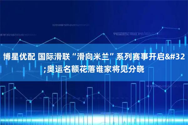 博星优配 国际滑联“滑向米兰”系列赛事开启 奥运名额花落谁家将见分晓