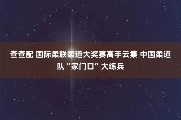 查查配 国际柔联柔道大奖赛高手云集 中国柔道队“家门口”大练兵