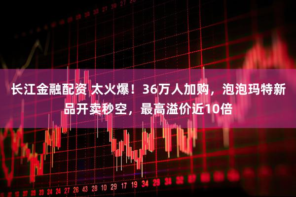 长江金融配资 太火爆！36万人加购，泡泡玛特新品开卖秒空，最高溢价近10倍