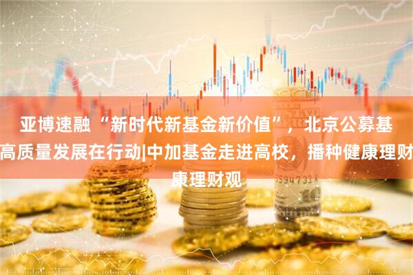 亚博速融 “新时代新基金新价值”，北京公募基金高质量发展在行动|中加基金走进高校，播种健康理财观