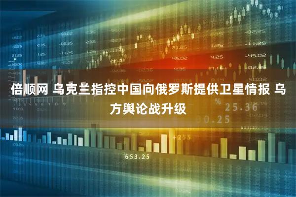 倍顺网 乌克兰指控中国向俄罗斯提供卫星情报 乌方舆论战升级