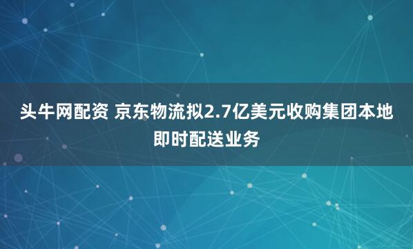 头牛网配资 京东物流拟2.7亿美元收购集团本地即时配送业务