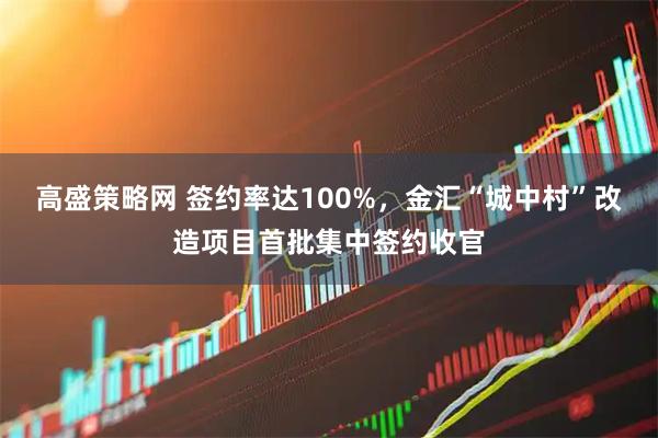 高盛策略网 签约率达100%，金汇“城中村”改造项目首批集中签约收官