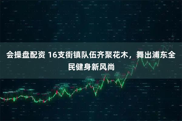 会操盘配资 16支街镇队伍齐聚花木，舞出浦东全民健身新风尚