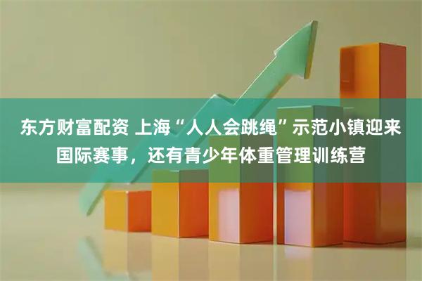 东方财富配资 上海“人人会跳绳”示范小镇迎来国际赛事，还有青少年体重管理训练营