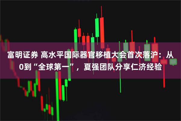 富明证券 高水平国际器官移植大会首次落沪：从0到“全球第一”，夏强团队分享仁济经验