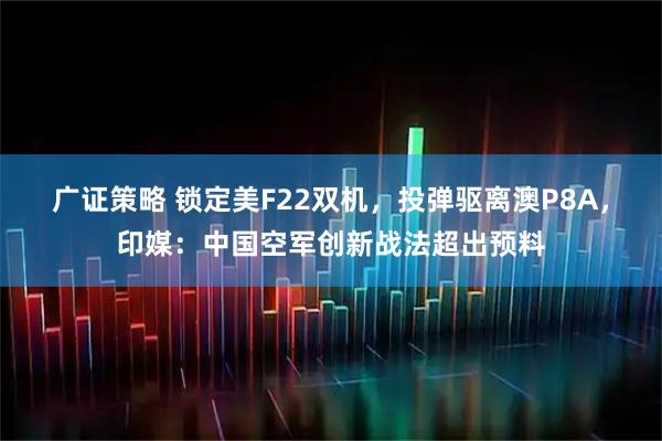 广证策略 锁定美F22双机，投弹驱离澳P8A，印媒：中国空军创新战法超出预料