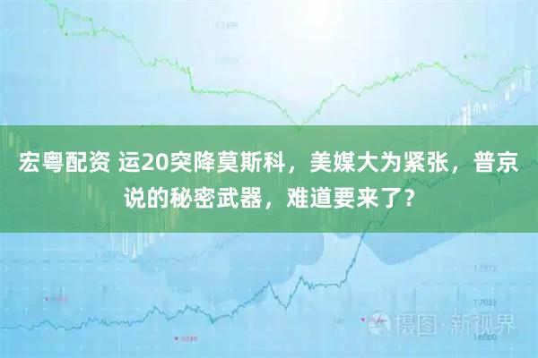 宏粤配资 运20突降莫斯科，美媒大为紧张，普京说的秘密武器，难道要来了？