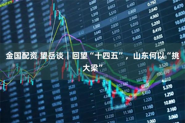 金国配资 望岳谈｜回望“十四五”，山东何以“挑大梁”