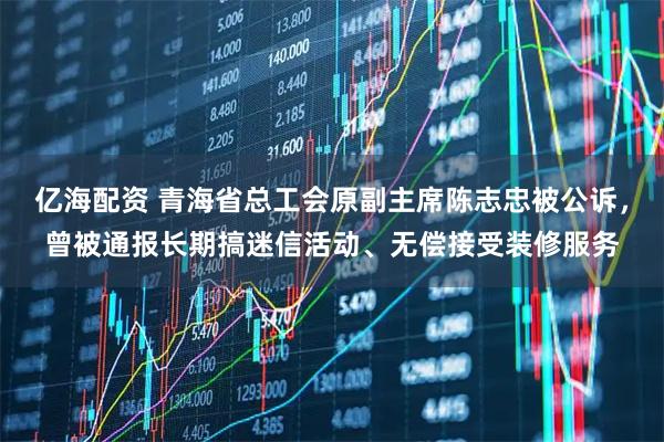 亿海配资 青海省总工会原副主席陈志忠被公诉，曾被通报长期搞迷信活动、无偿接受装修服务