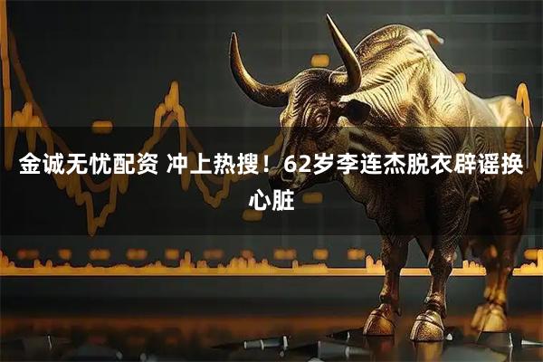 金诚无忧配资 冲上热搜！62岁李连杰脱衣辟谣换心脏