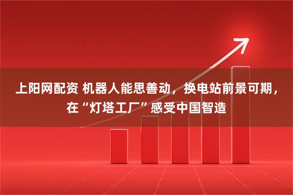 上阳网配资 机器人能思善动，换电站前景可期，在“灯塔工厂”感受中国智造