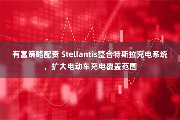 有富策略配资 Stellantis整合特斯拉充电系统，扩大电动车充电覆盖范围