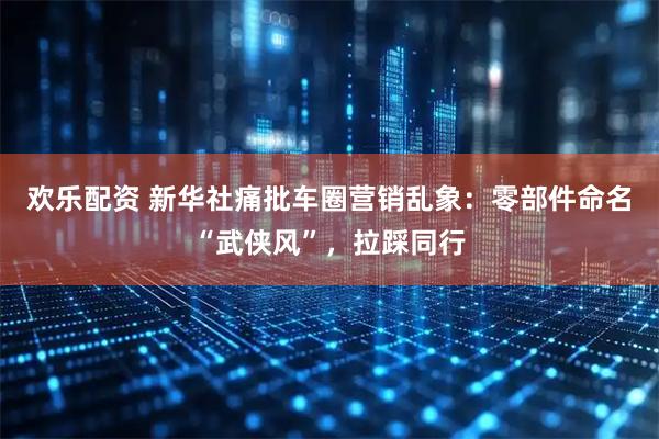 欢乐配资 新华社痛批车圈营销乱象:零部件命名“武侠风”,拉踩同行