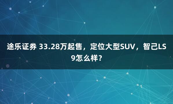 途乐证券 33.28万起售，定位大型SUV，智己LS9怎么样？