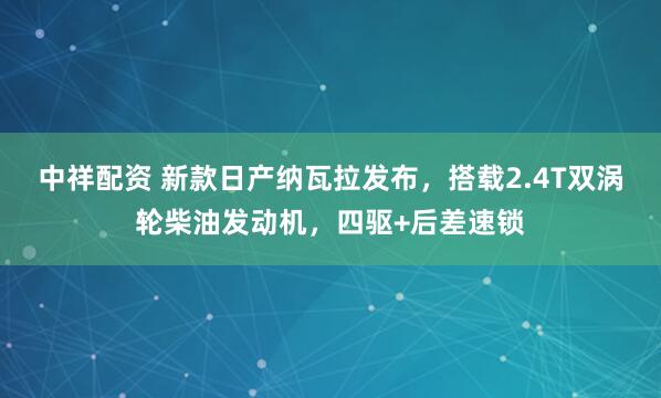 中祥配资 新款日产纳瓦拉发布,搭载2.4T双涡轮柴油发动机,四驱+后差速锁
