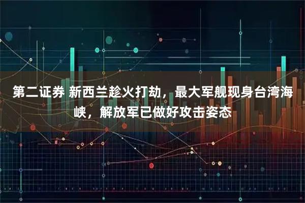 第二证券 新西兰趁火打劫，最大军舰现身台湾海峡，解放军已做好攻击姿态