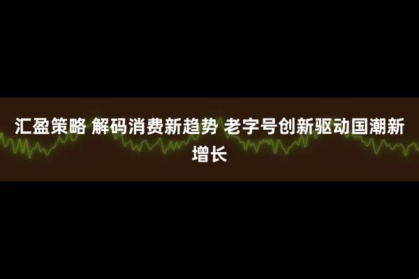 汇盈策略 解码消费新趋势 老字号创新驱动国潮新增长