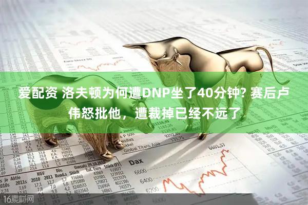 爱配资 洛夫顿为何遭DNP坐了40分钟? 赛后卢伟怒批他，遭裁掉已经不远了