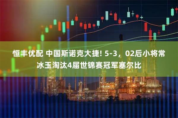 恒丰优配 中国斯诺克大捷! 5-3，02后小将常冰玉淘汰4届世锦赛冠军塞尔比