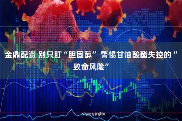 金鼎配资 别只盯“胆固醇” 警惕甘油酸酯失控的“致命风险”