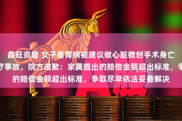 鑫旺资管 女子看胃病被建议做心脏微创手术身亡，鉴定为一级甲等医疗事故，院方道歉：家属提出的赔偿金额超出标准，争取尽早依法妥善解决