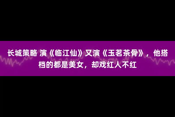 长城策略 演《临江仙》又演《玉茗茶骨》，他搭档的都是美女，却戏红人不红