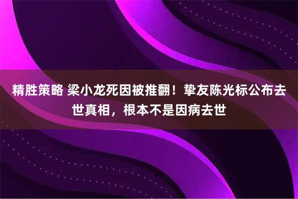 精胜策略 梁小龙死因被推翻！挚友陈光标公布去世真相，根本不是因病去世