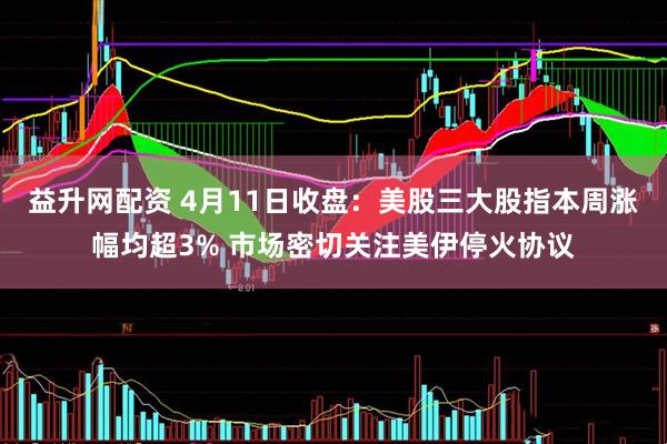 益升网配资 4月11日收盘：美股三大股指本周涨幅均超3% 市场密切关注美伊停火协议